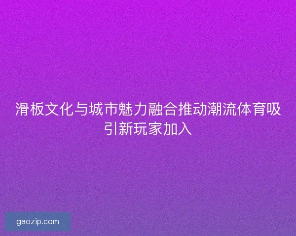 滑板文化与城市魅力融合推动潮流体育吸引新玩家加入