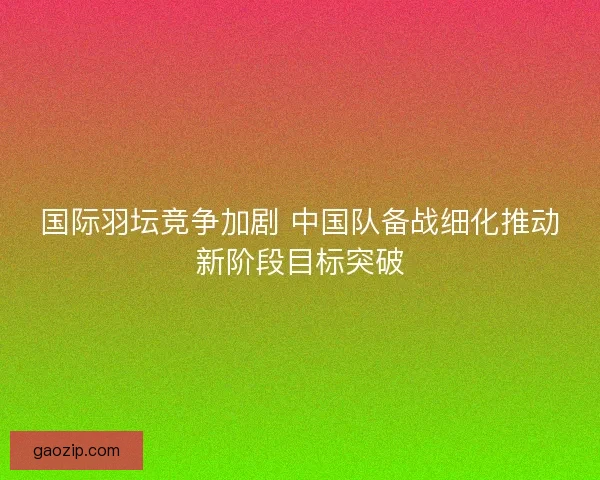 国际羽坛竞争加剧 中国队备战细化推动新阶段目标突破