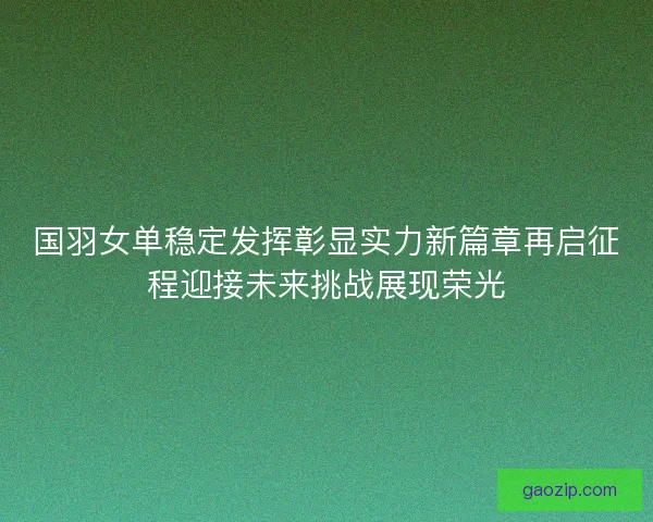 国羽女单稳定发挥彰显实力新篇章再启征程迎接未来挑战展现荣光